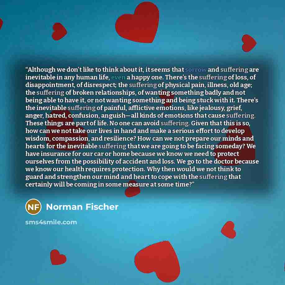 “Although we don’t like to think about it, it seems that sorrow and suffering are inevitable in any human life, even a happy one. There’s the suffering of loss, of disappointment, of disrespect; the suffering of physical pain, illness, old age; the suffering of broken relationships, of wanting…” quote by Norman Fischer