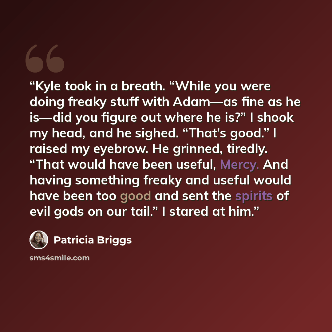 “Kyle took in a breath. “While you were doing freaky stuff with Adam—as fine as he is—did you figure out where he is?” I shook my head, and he sighed. “That’s good.” I raised my eyebrow. He grinned, tiredly. “That would have been useful, Mercy. And having something freaky and useful would have been…” quote by Patricia Briggs