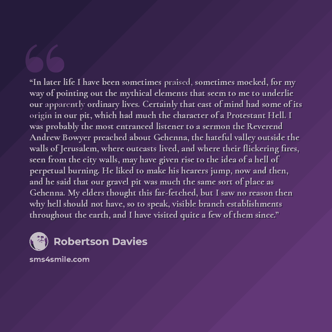 “In later life I have been sometimes praised, sometimes mocked, for my way of pointing out the mythical elements that seem to me to underlie our apparently ordinary lives. Certainly that cast of mind had some of its origin in our pit, which had much the character of a Protestant Hell. I was…” quote by Robertson Davies
