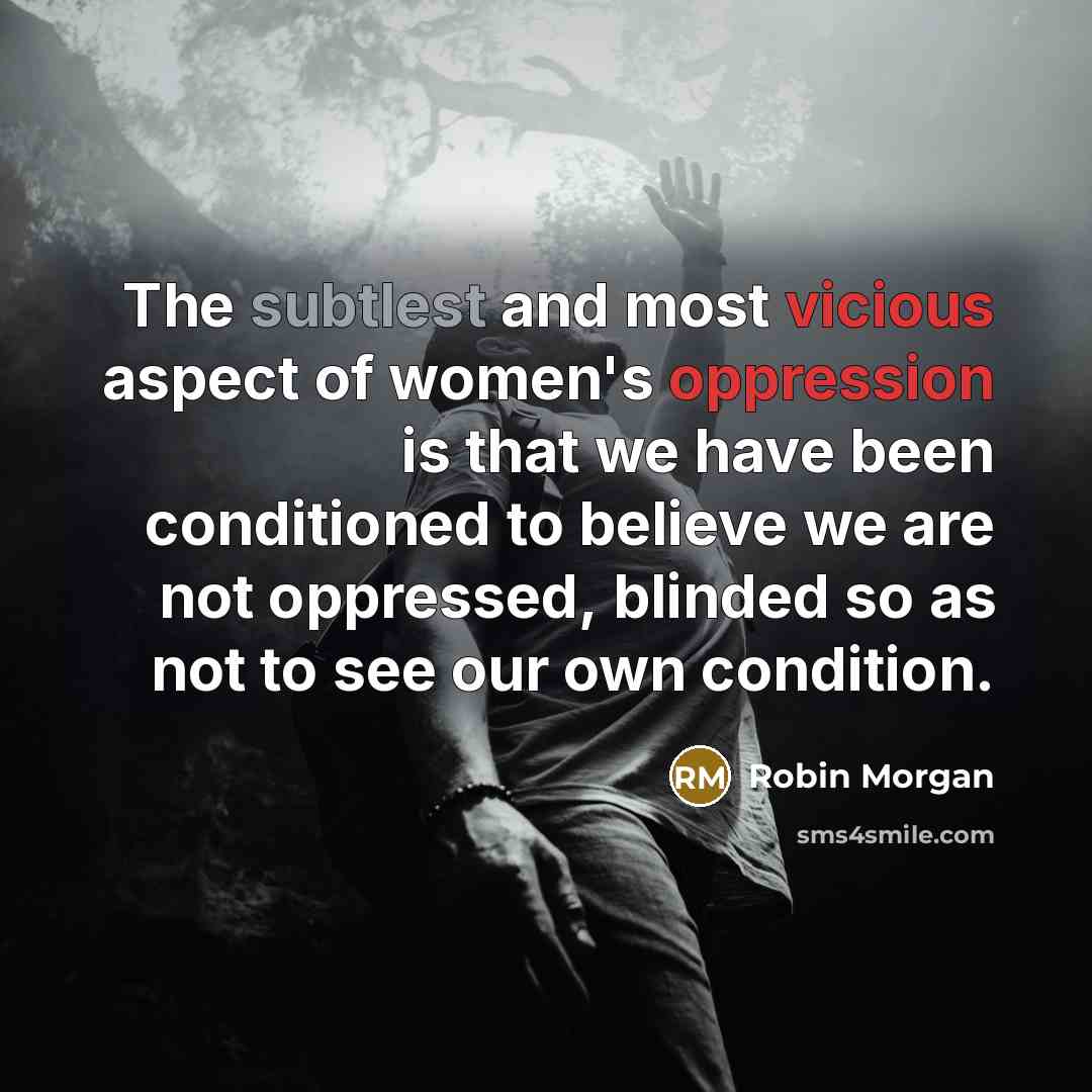 “The subtlest and most vicious aspect of women's oppression is that we have been conditioned to believe we are not oppressed, blinded so as not to see our own condition.” quote by Robin Morgan