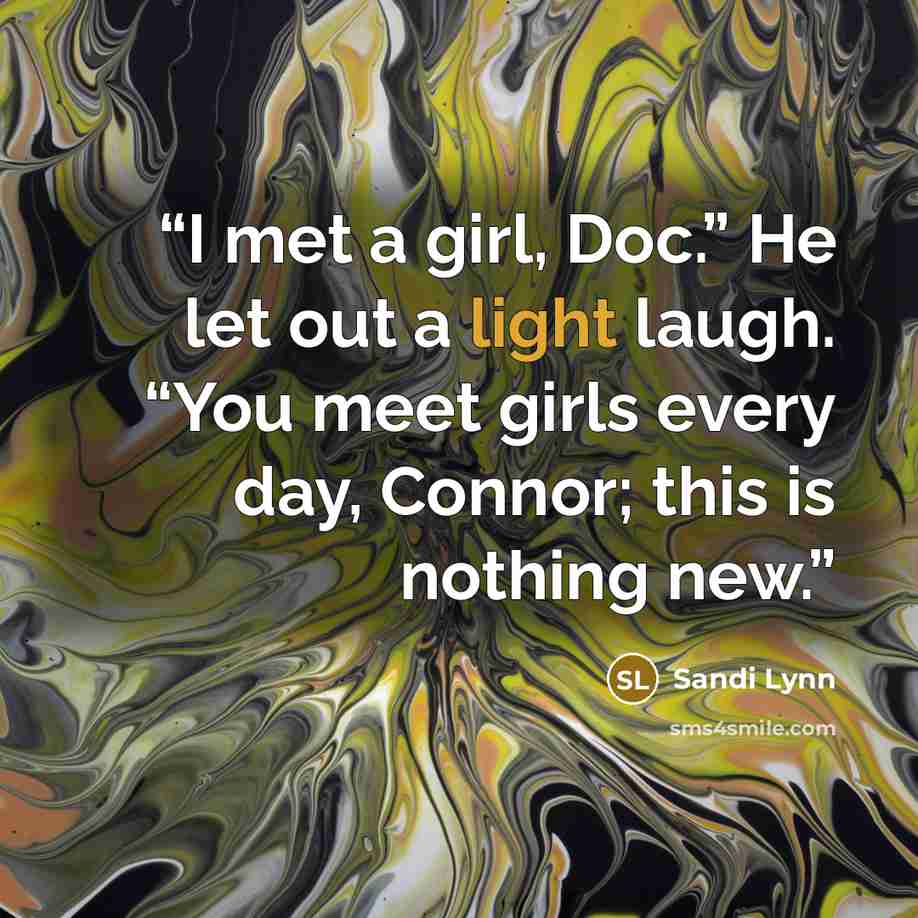 “I met a girl, Doc.” He let out a light laugh. “You meet girls every day, Connor; this is nothing new.” quote by Sandi Lynn