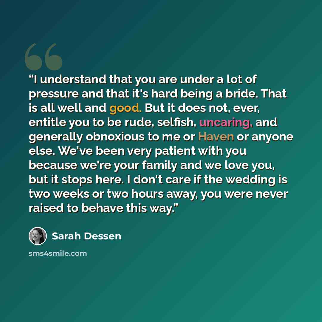“I understand that you are under a lot of pressure and that it's hard being a bride. That is all well and good. But it does not, ever, entitle you to be rude, selfish, uncaring, and generally obnoxious to me or Haven or anyone else. We've been very patient with you because we're your family and we…” quote by Sarah Dessen