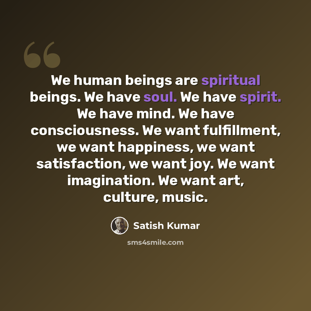 “We human beings are spiritual beings. We have soul. We have spirit. We have mind. We have consciousness. We want fulfillment, we want happiness, we want satisfaction, we want joy. We want imagination. We want art, culture, music.” quote by Satish Kumar