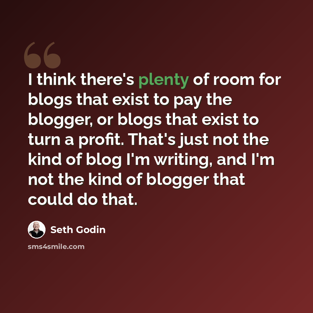 “I think there's plenty of room for blogs that exist to pay the blogger, or blogs that exist to turn a profit. That's just not the kind of blog I'm writing, and I'm not the kind of blogger that could do that.” quote by Seth Godin