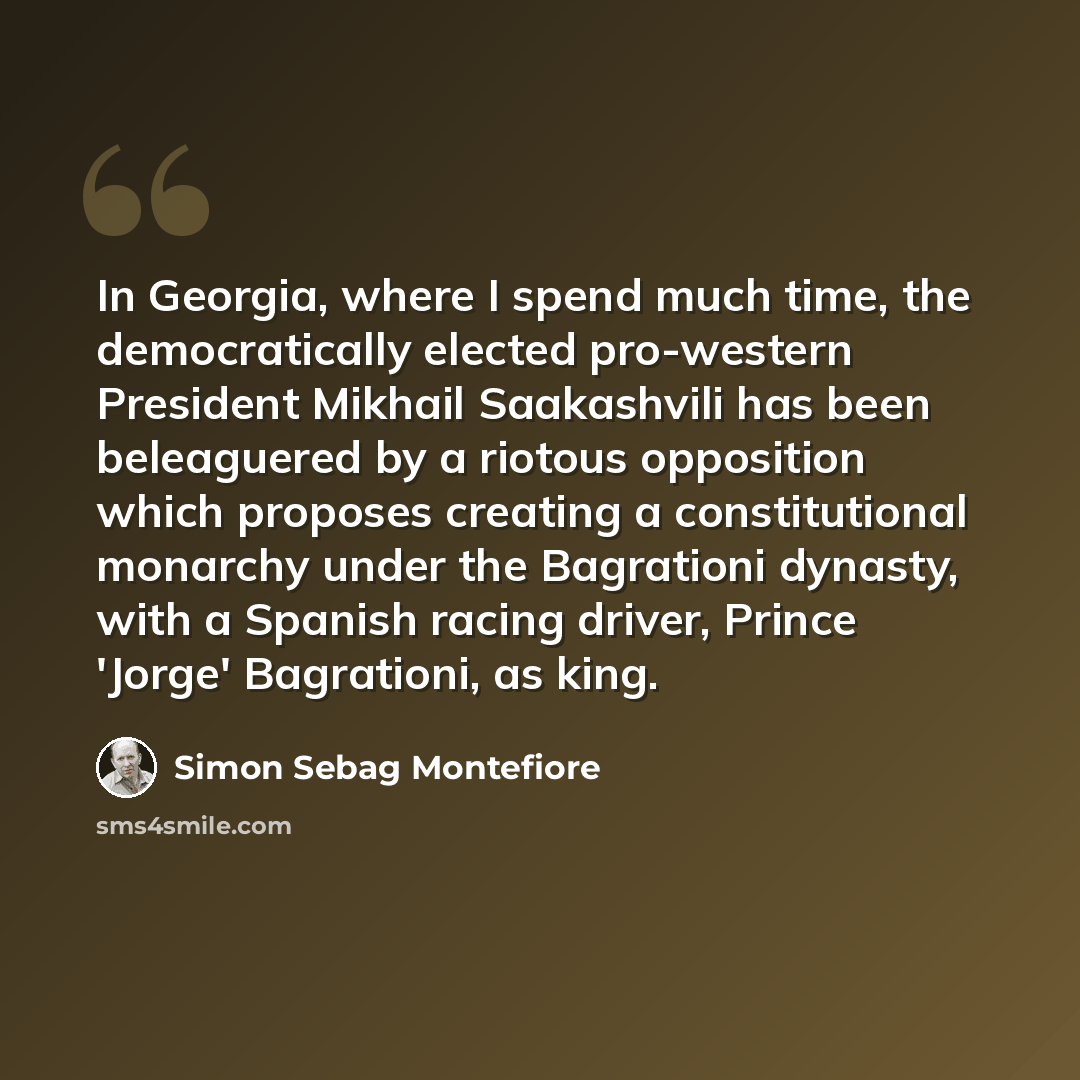 “In Georgia, where I spend much time, the democratically elected pro-western President Mikhail Saakashvili has been beleaguered by a riotous opposition which proposes creating a constitutional monarchy under the Bagrationi dynasty, with a Spanish racing driver, Prince 'Jorge' Bagrationi, as king.” quote by Simon Sebag Montefiore