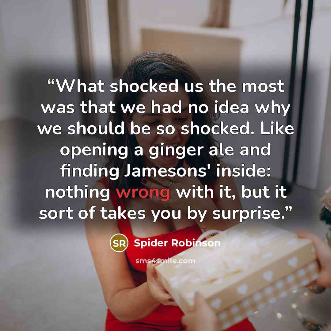 “What shocked us the most was that we had no idea why we should be so shocked. Like opening a ginger ale and finding Jamesons' inside: nothing wrong with it, but it sort of takes you by surprise.” quote by Spider Robinson