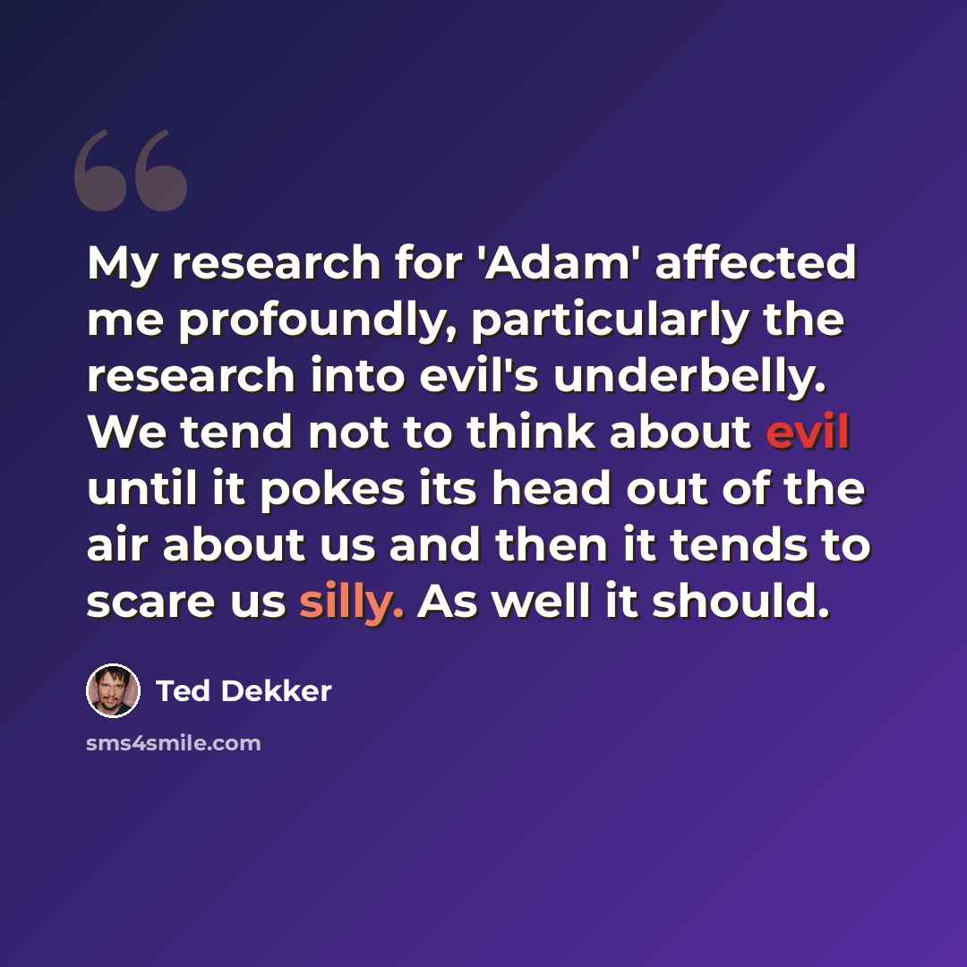 “My research for 'Adam' affected me profoundly, particularly the research into evil's underbelly. We tend not to think about evil until it pokes its head out of the air about us and then it tends to scare us silly. As well it should.” quote by Ted Dekker