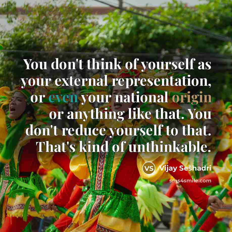 “You don't think of yourself as your external representation, or even your national origin or anything like that. You don't reduce yourself to that. That's kind of unthinkable.” quote by Vijay Seshadri