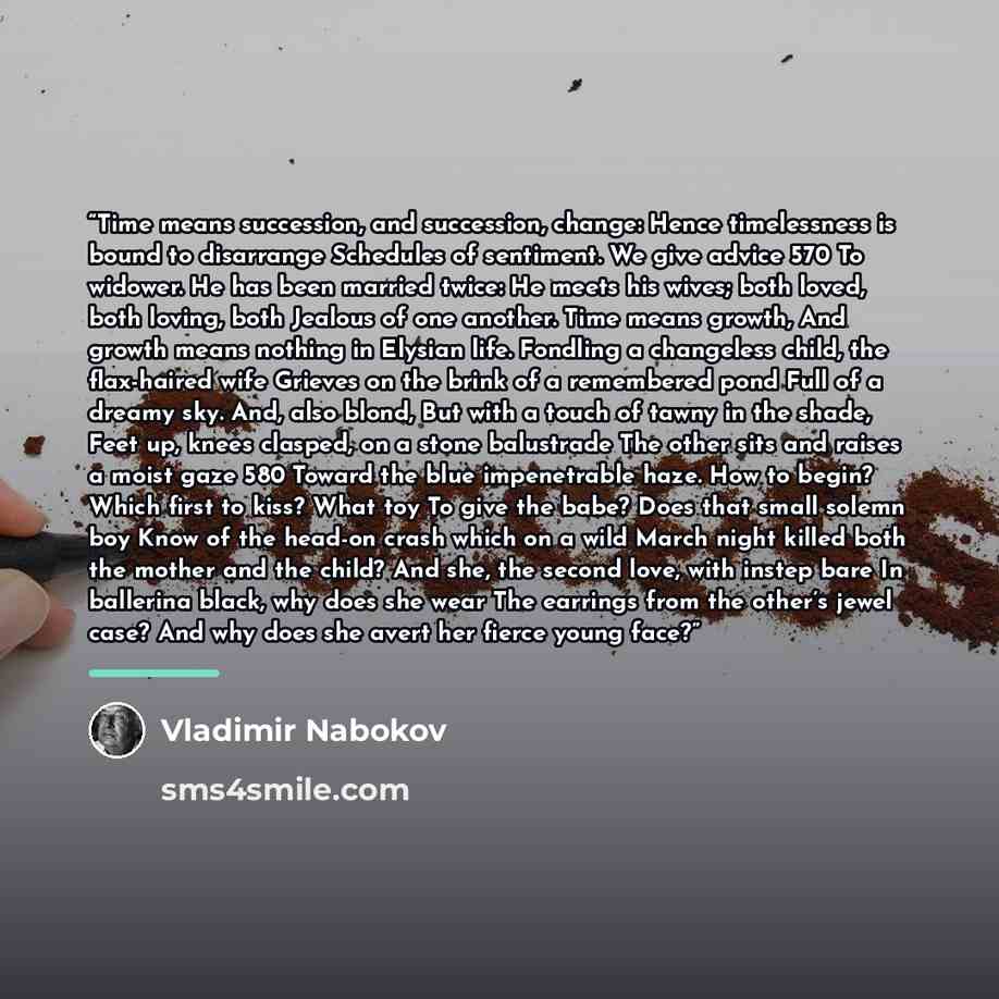 “Time means succession, and succession, change: Hence timelessness is bound to disarrange Schedules of sentiment. We give advice 570 To widower. He has been married twice: He meets his wives; both loved, both loving, both Jealous of one another. Time means growth, And growth means nothing in…” quote by Vladimir Nabokov