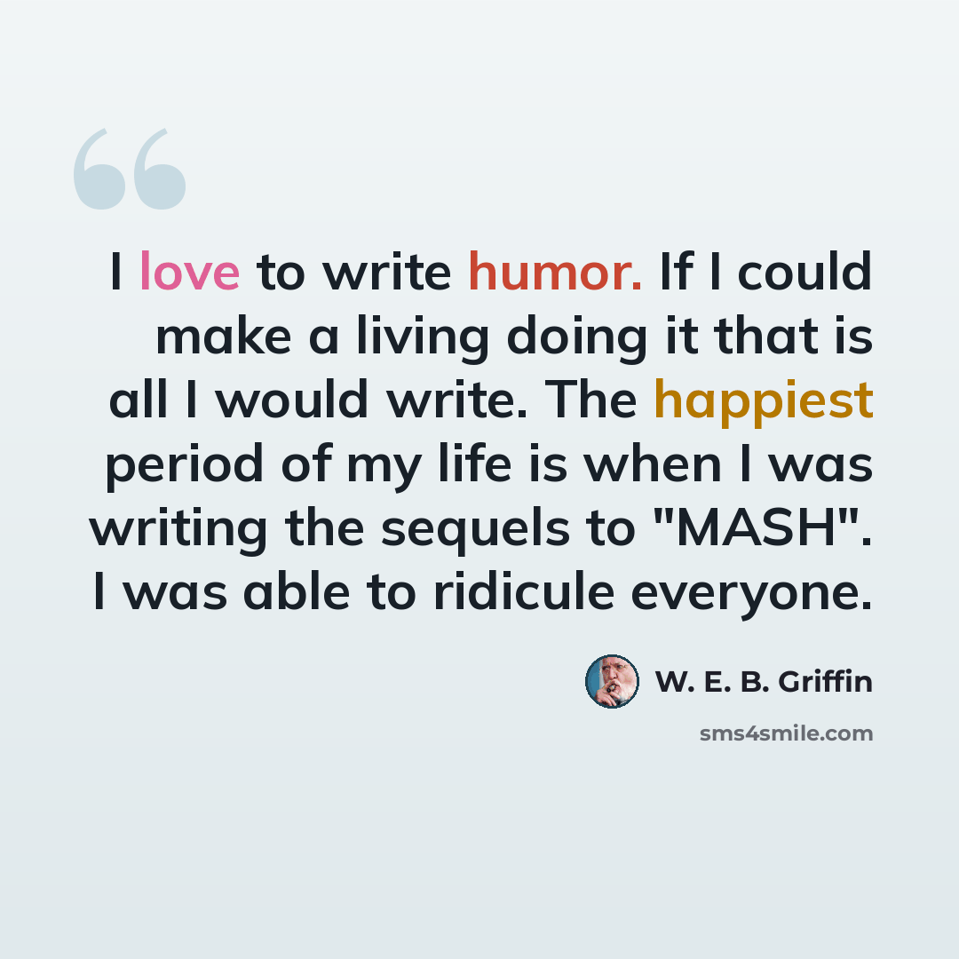 “I love to write humor. If I could make a living doing it that is all I would write. The happiest period of my life is when I was writing the sequels to "MASH". I was able to ridicule everyone.” quote by W. E. B. Griffin