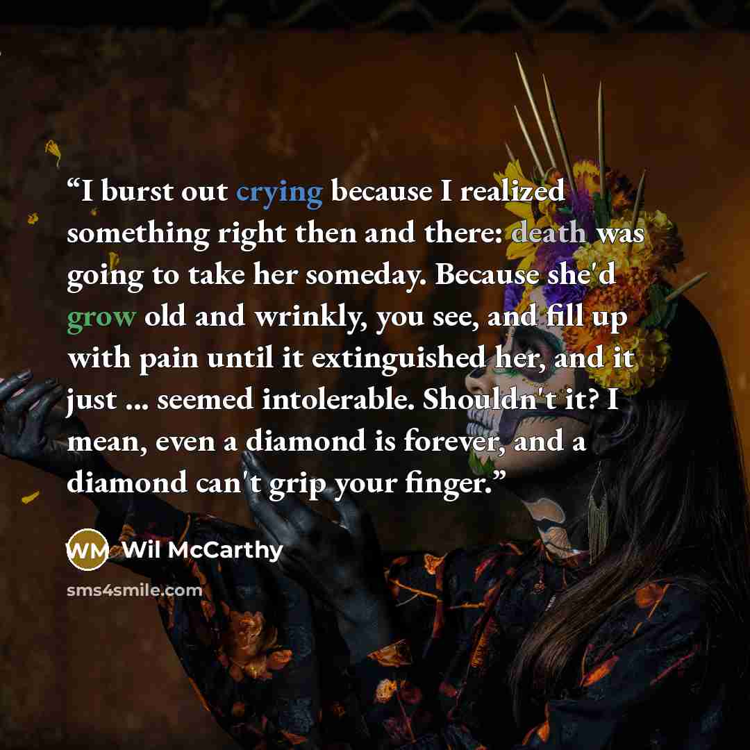 “I burst out crying because I realized something right then and there: death was going to take her someday. Because she'd grow old and wrinkly, you see, and fill up with pain until it extinguished her, and it just ... seemed intolerable. Shouldn't it? I mean, even a diamond is forever, and a…” quote by Wil McCarthy