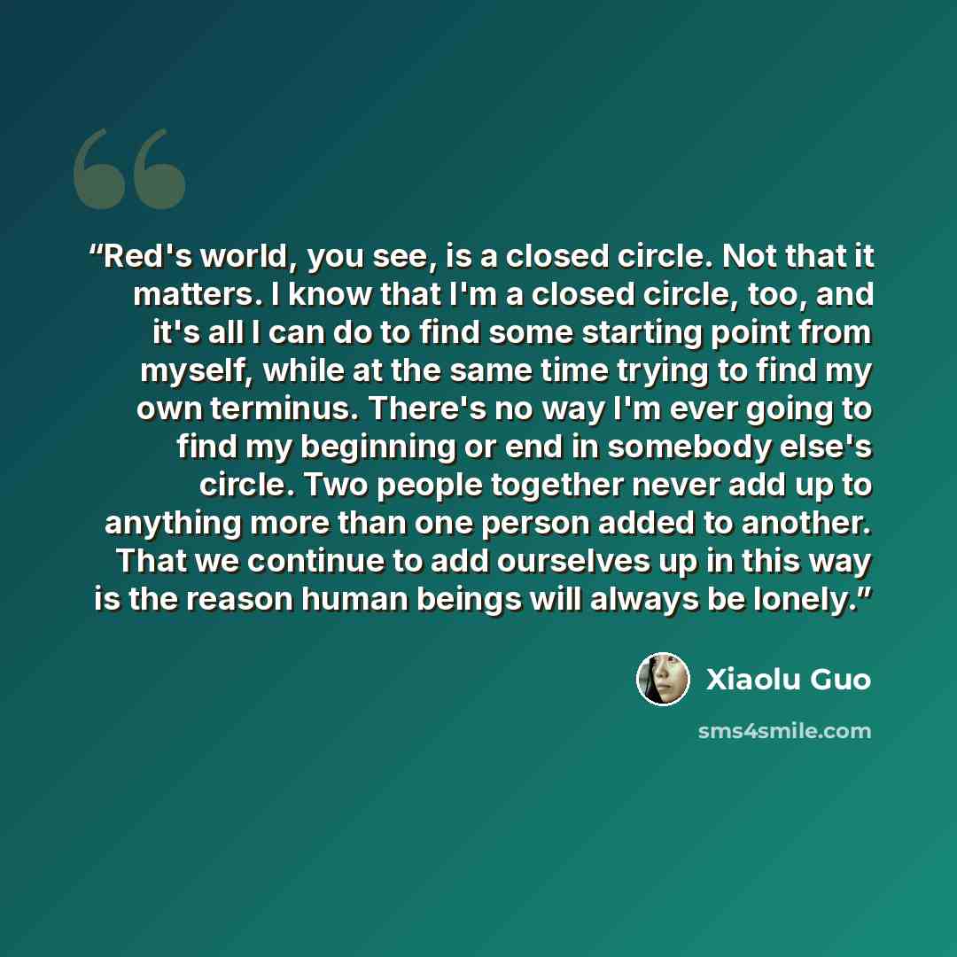 “Red's world, you see, is a closed circle. Not that it matters. I know that I'm a closed circle, too, and it's all I can do to find some starting point from myself, while at the same time trying to find my own terminus. There's no way I'm ever going to find my beginning or end in somebody else's…” quote by Xiaolu Guo