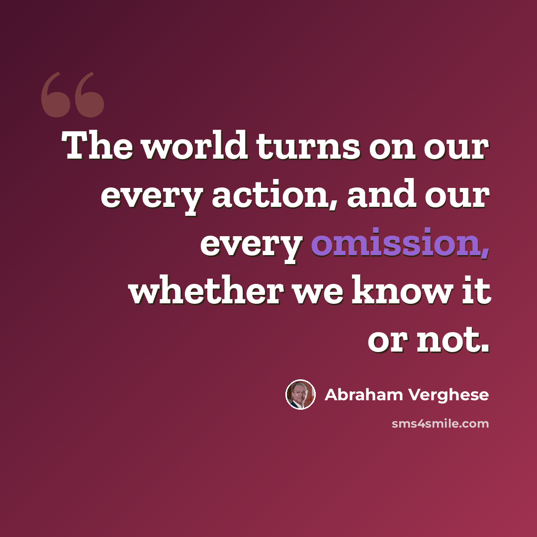 “The world turns on our every action, and our every omission, whether we know it or not.” quote by Abraham Verghese