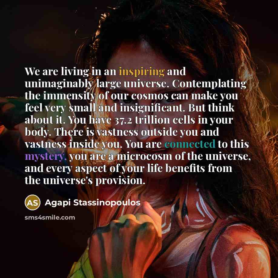 “We are living in an inspiring and unimaginably large universe. Contemplating the immensity of our cosmos can make you feel very small and insignificant. But think about it. You have 37.2 trillion cells in your body. There is vastness outside you and vastness inside you. You are connected to this…” quote by Agapi Stassinopoulos