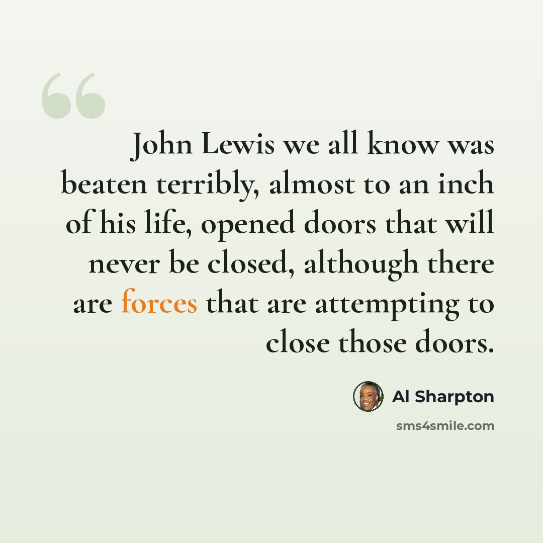 “John Lewis we all know was beaten terribly, almost to an inch of his life, opened doors that will never be closed, although there are forces that are attempting to close those doors.” quote by Al Sharpton