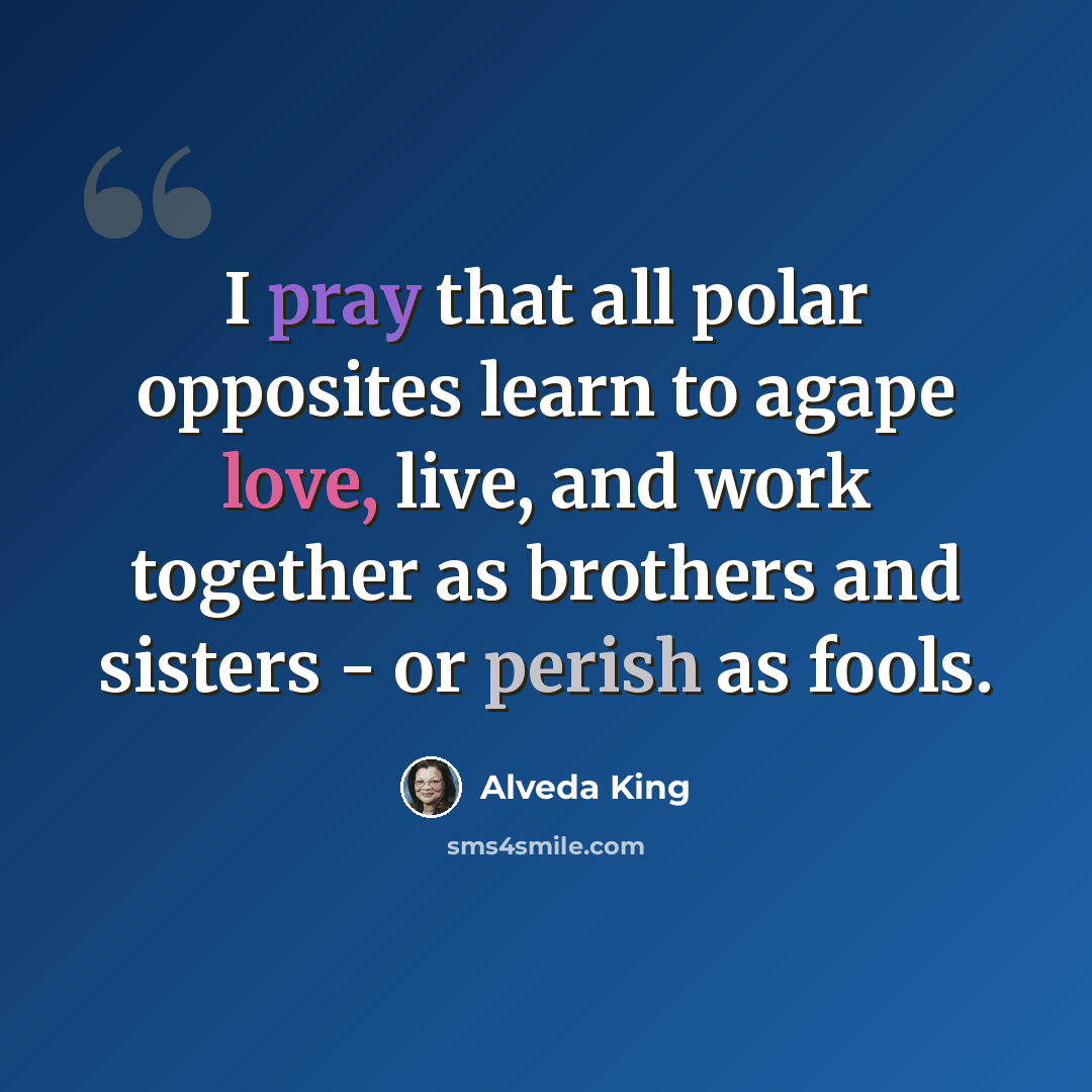 “I pray that all polar opposites learn to agape love, live, and work together as brothers and sisters - or perish as fools.” quote by Alveda King