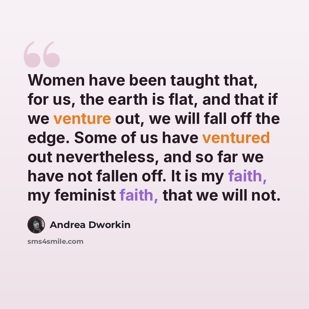 “Women have been taught that, for us, the earth is flat, and that if we venture out, we will fall off the edge. Some of us have ventured out nevertheless, and so far we have not fallen off. It is my faith, my feminist faith, that we will not.” quote by Andrea Dworkin