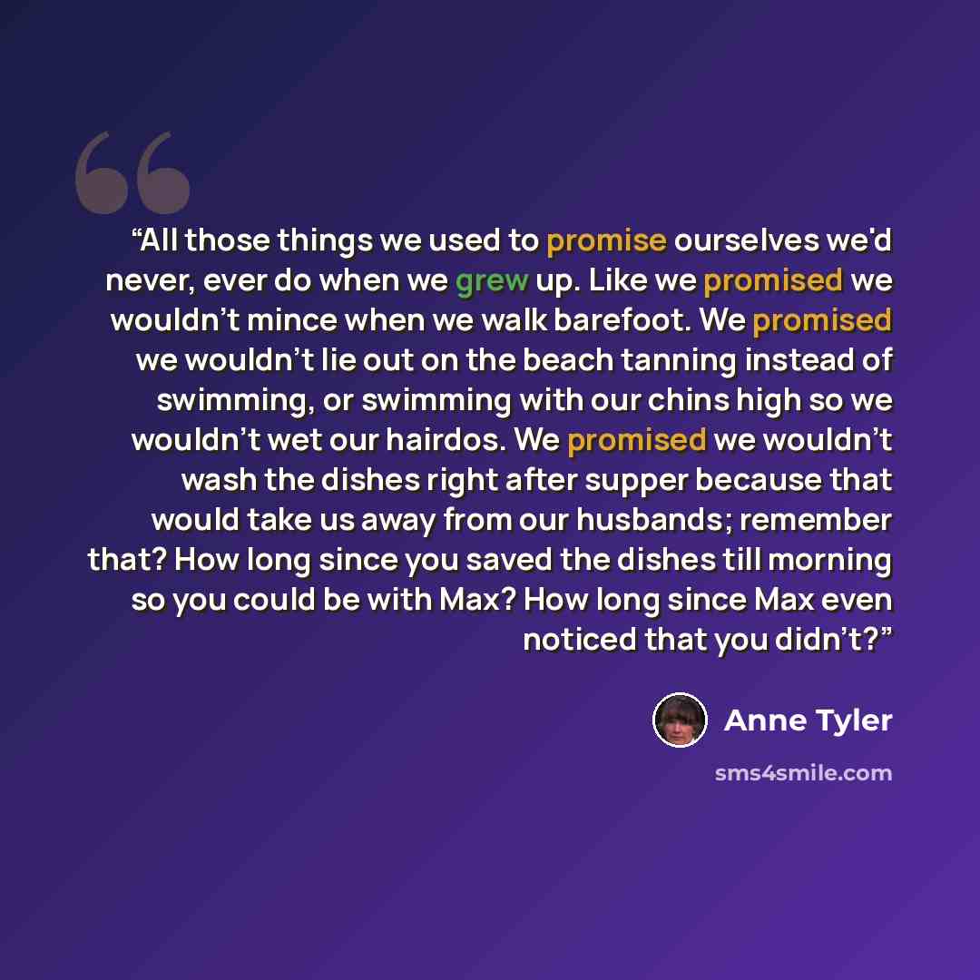 “All those things we used to promise ourselves we'd never, ever do when we grew up. Like we promised we wouldn't mince when we walk barefoot. We promised we wouldn't lie out on the beach tanning instead of swimming, or swimming with our chins high so we wouldn't wet our hairdos. We promised we…” quote by Anne Tyler