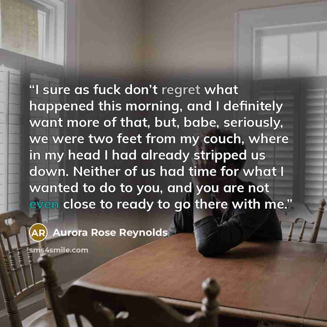 “I sure as fuck don’t regret what happened this morning, and I definitely want more of that, but, babe, seriously, we were two feet from my couch, where in my head I had already stripped us down. Neither of us had time for what I wanted to do to you, and you are not even close to ready to go there…” quote by Aurora Rose Reynolds