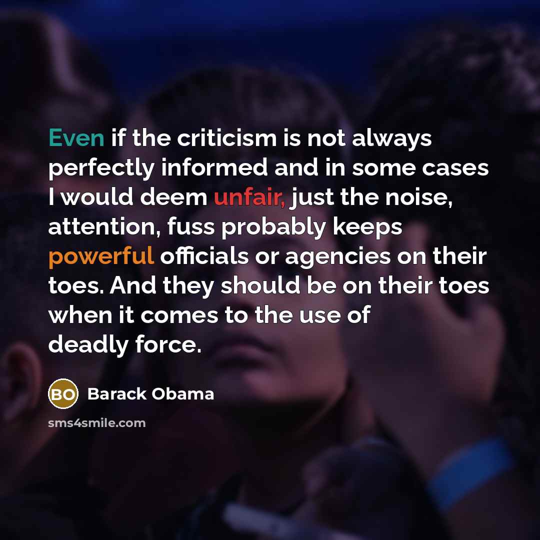 “Even if the criticism is not always perfectly informed and in some cases I would deem unfair, just the noise, attention, fuss probably keeps powerful officials or agencies on their toes. And they should be on their toes when it comes to the use of deadly force.” quote by Barack Obama