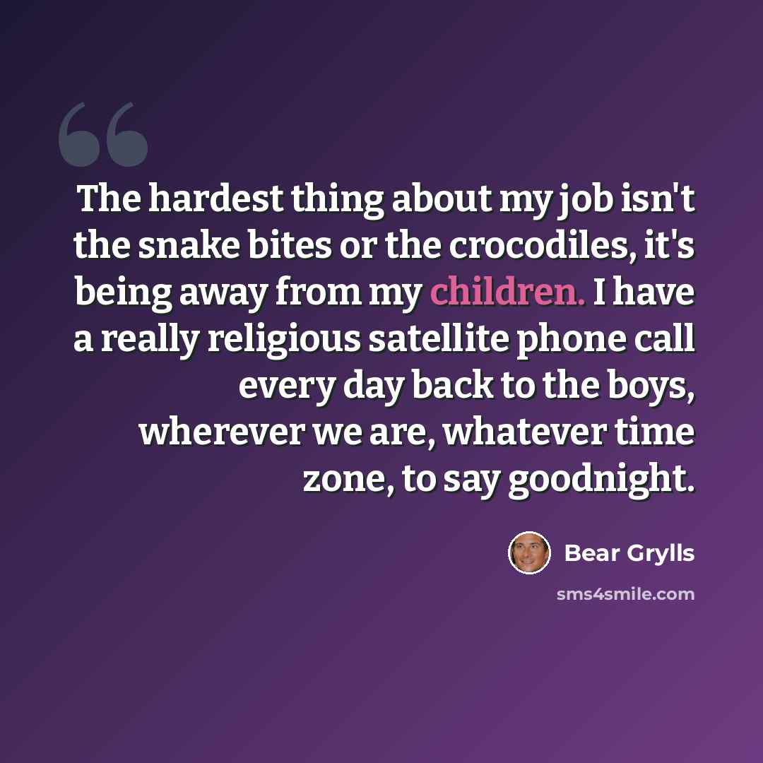 “The hardest thing about my job isn't the snake bites or the crocodiles, it's being away from my children. I have a really religious satellite phone call every day back to the boys, wherever we are, whatever time zone, to say goodnight.” quote by Bear Grylls