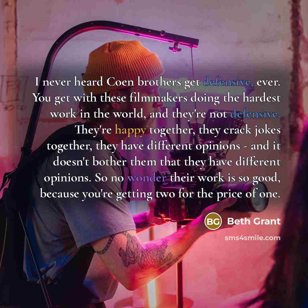 “I never heard Coen brothers get defensive, ever. You get with these filmmakers doing the hardest work in the world, and they're not defensive. They're happy together, they crack jokes together, they have different opinions - and it doesn't bother them that they have different opinions. So no…” quote by Beth Grant
