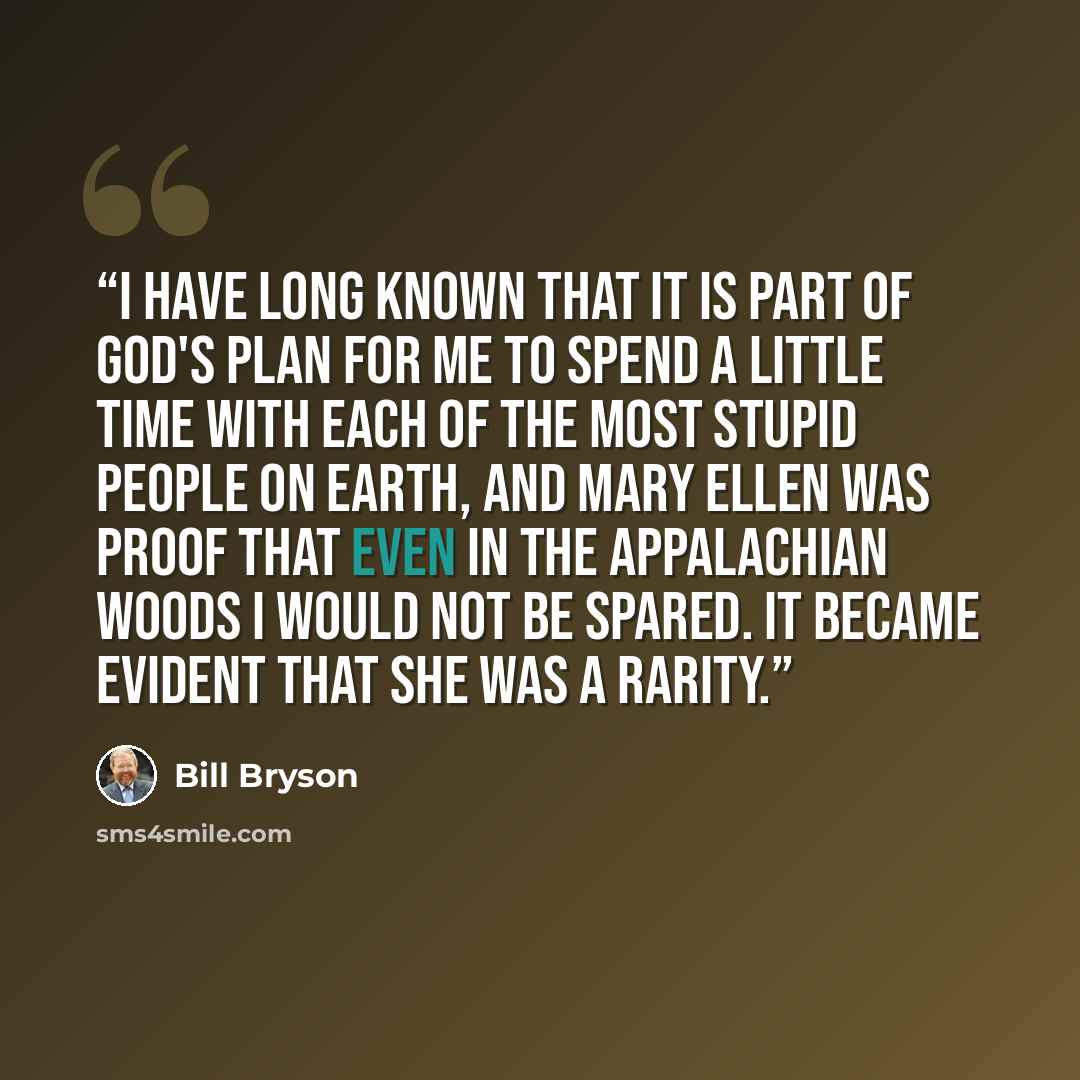 “I have long known that it is part of God's plan for me to spend a little time with each of the most stupid people on earth, and Mary Ellen was proof that even in the Appalachian woods I would not be spared. It became evident that she was a rarity.” quote by Bill Bryson