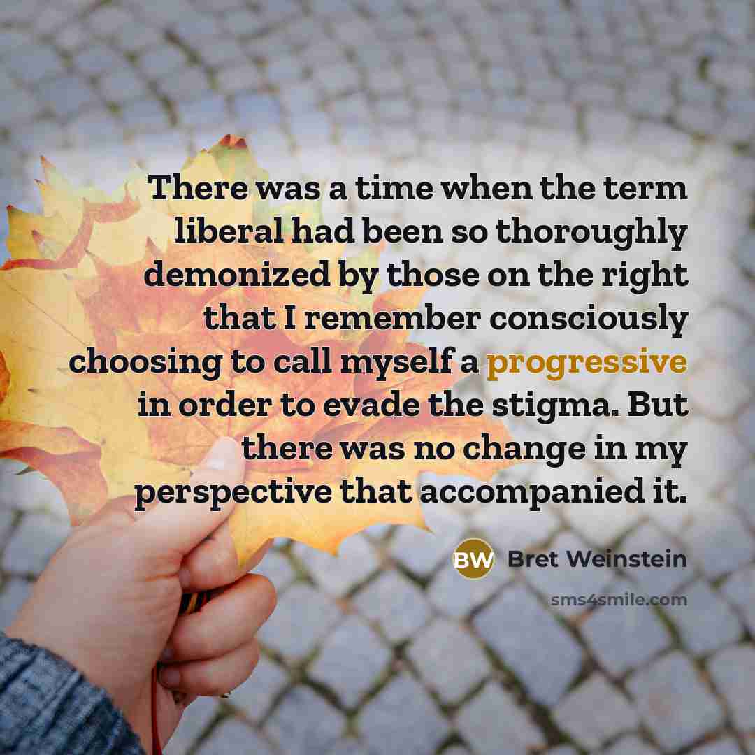 “There was a time when the term liberal had been so thoroughly demonized by those on the right that I remember consciously choosing to call myself a progressive in order to evade the stigma. But there was no change in my perspective that accompanied it.” quote by Bret Weinstein
