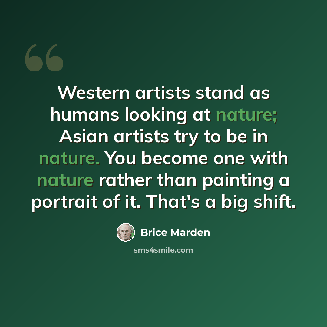 “Western artists stand as humans looking at nature; Asian artists try to be in nature. You become one with nature rather than painting a portrait of it. That's a big shift.” quote by Brice Marden