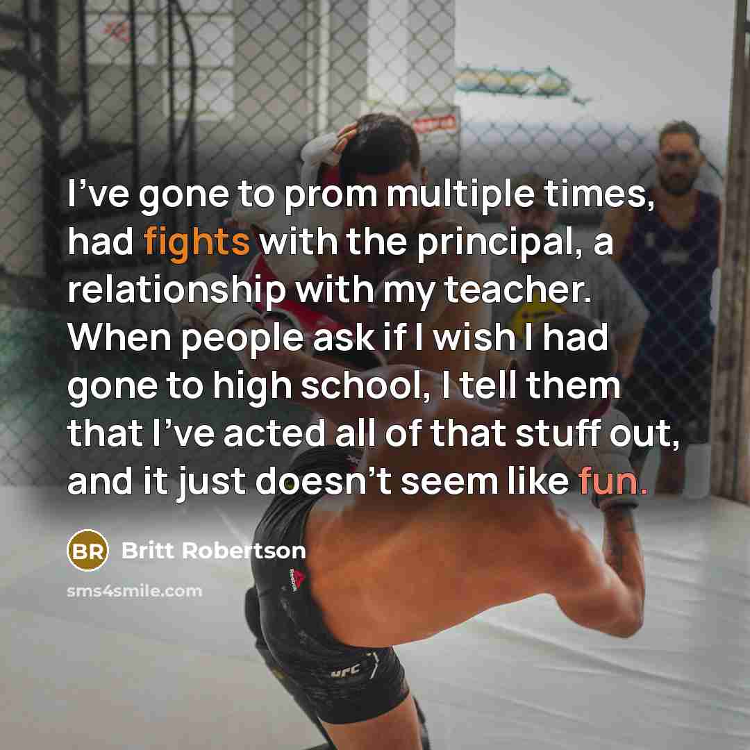 “I've gone to prom multiple times, had fights with the principal, a relationship with my teacher. When people ask if I wish I had gone to high school, I tell them that I've acted all of that stuff out, and it just doesn't seem like fun.” quote by Britt Robertson