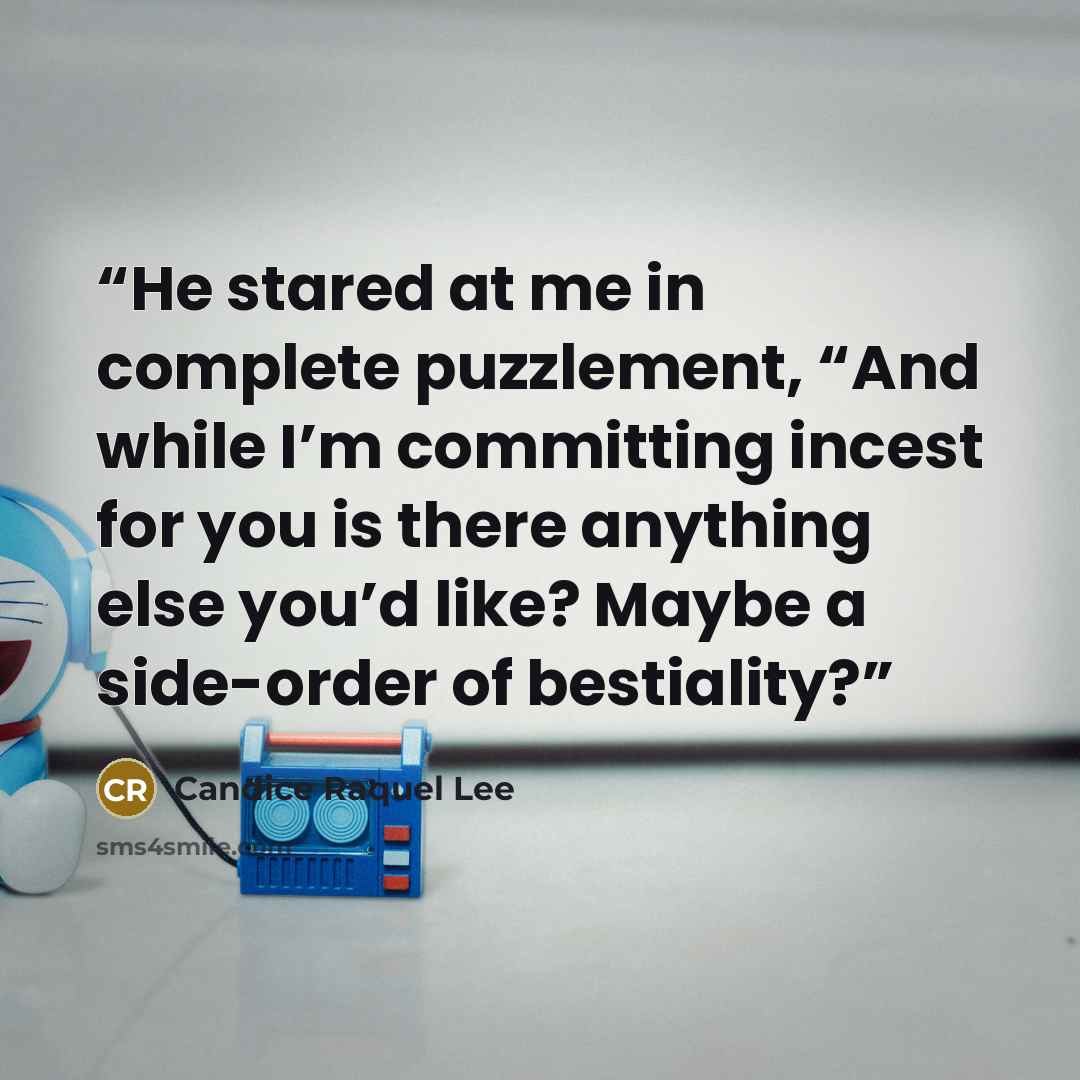 “He stared at me in complete puzzlement, “And while I’m committing incest for you is there anything else you’d like? Maybe a side-order of bestiality?” quote by Candice Raquel Lee