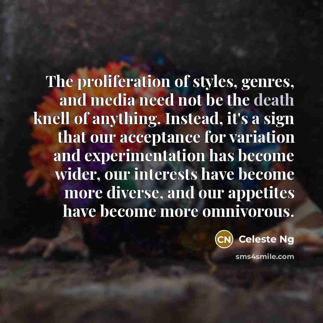 “The proliferation of styles, genres, and media need not be the death knell of anything. Instead, it's a sign that our acceptance for variation and experimentation has become wider, our interests have become more diverse, and our appetites have become more omnivorous.” quote by Celeste Ng