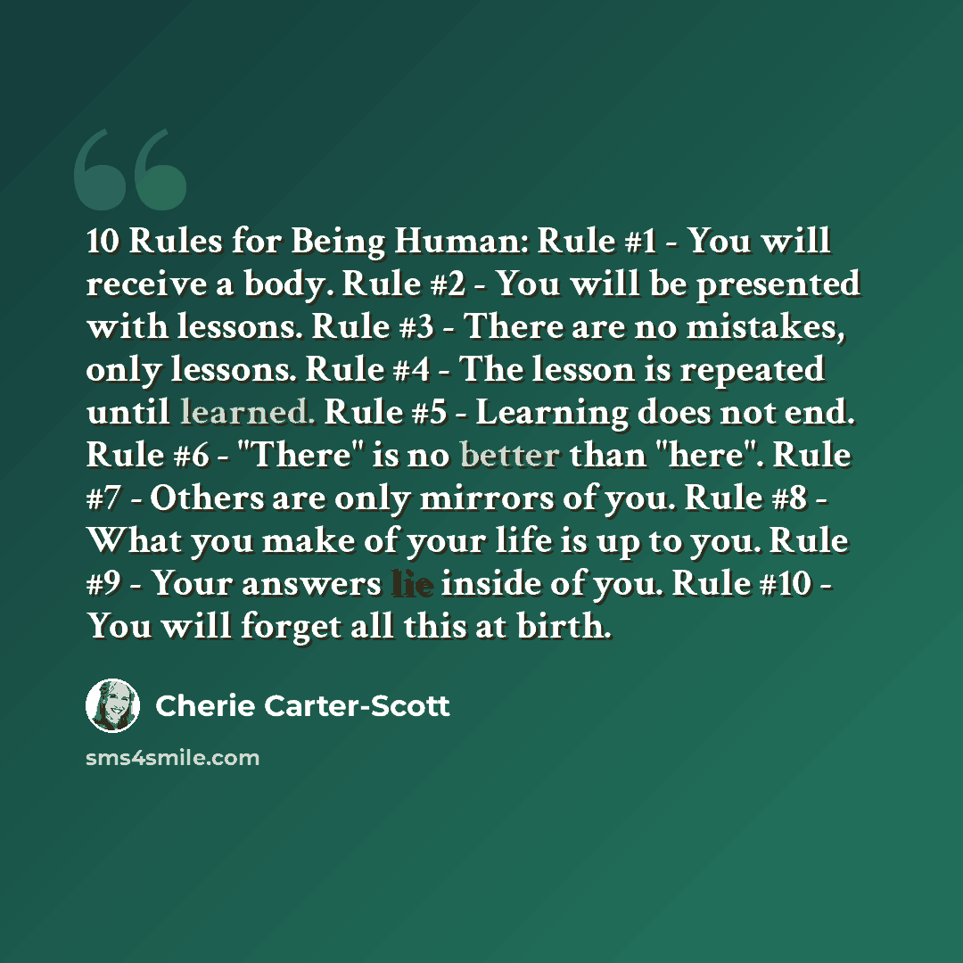 “10 Rules for Being Human: Rule #1 - You will receive a body. Rule #2 - You will be presented with lessons. Rule #3 - There are no mistakes, only lessons. Rule #4 - The lesson is repeated until learned. Rule #5 - Learning does not end. Rule #6 - "There" is no better than "here". Rule #7 - Others…” quote by Cherie Carter-Scott