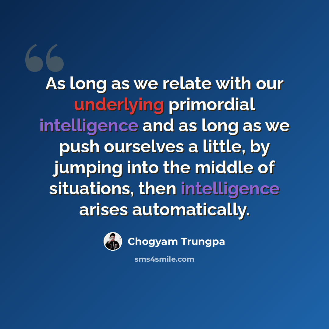 “As long as we relate with our underlying primordial intelligence and as long as we push ourselves a little, by jumping into the middle of situations, then intelligence arises automatically.” quote by Chogyam Trungpa