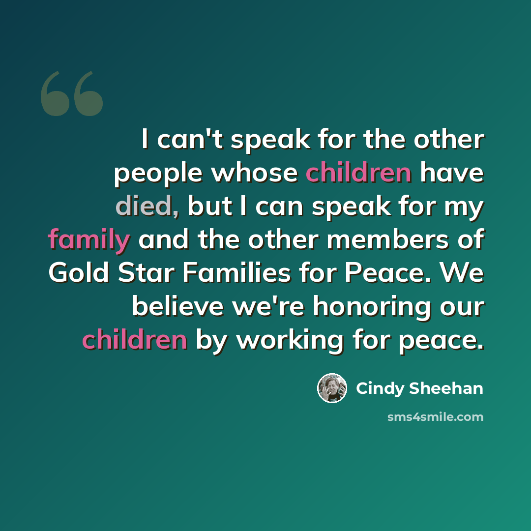 “I can't speak for the other people whose children have died, but I can speak for my family and the other members of Gold Star Families for Peace. We believe we're honoring our children by working for peace.” quote by Cindy Sheehan