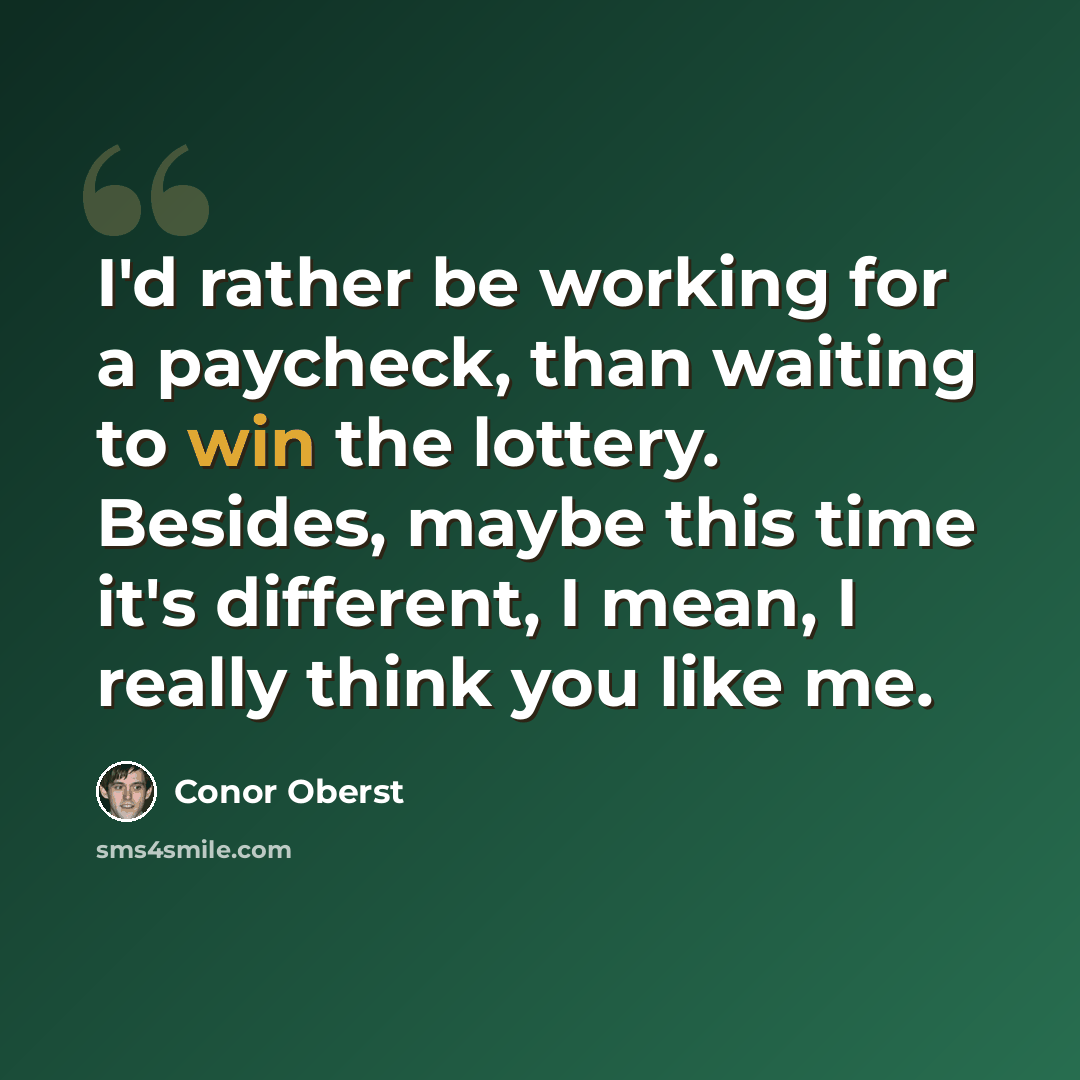“I'd rather be working for a paycheck, than waiting to win the lottery. Besides, maybe this time it's different, I mean, I really think you like me.” quote by Conor Oberst