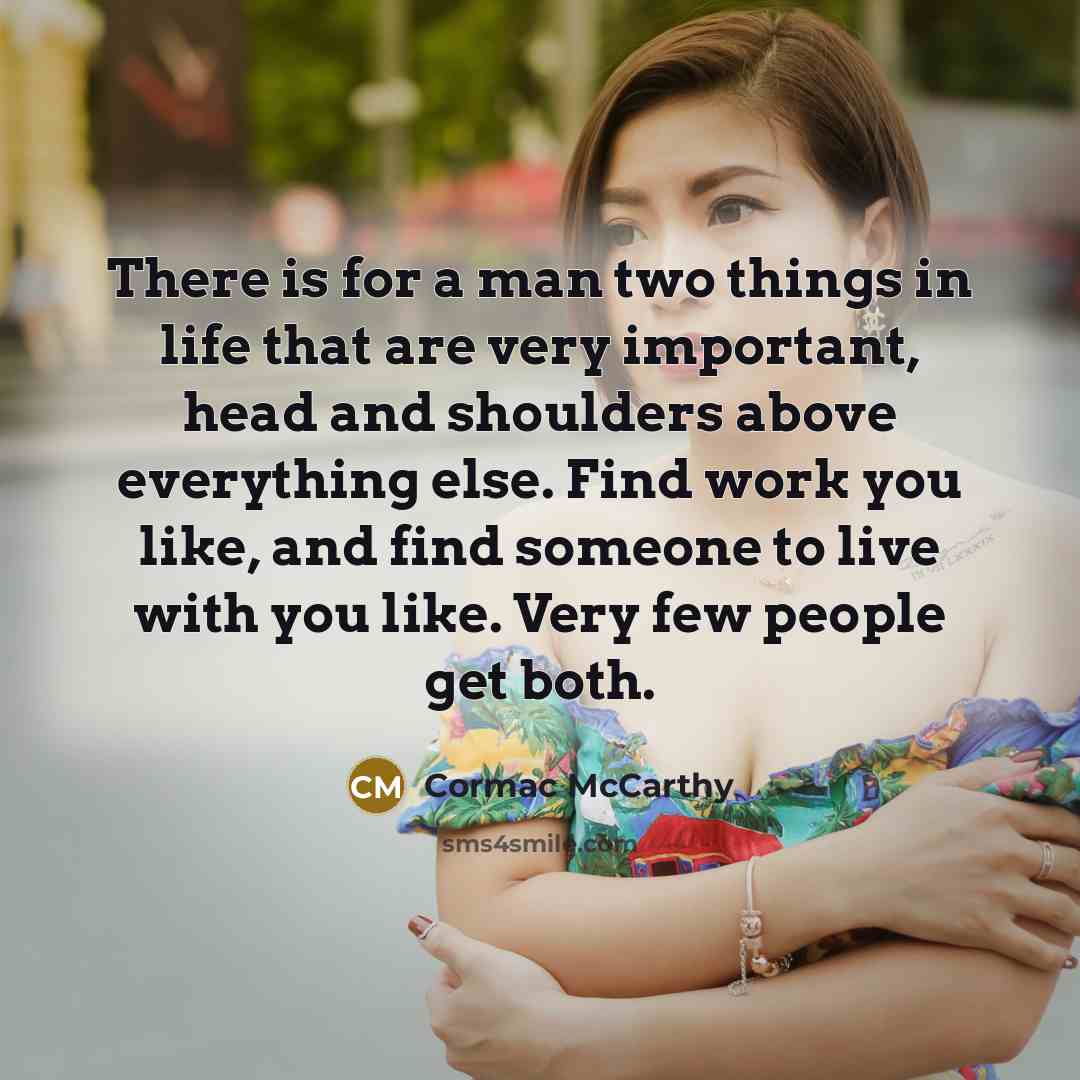 “There is for a man two things in life that are very important, head and shoulders above everything else. Find work you like, and find someone to live with you like. Very few people get both.” quote by Cormac McCarthy