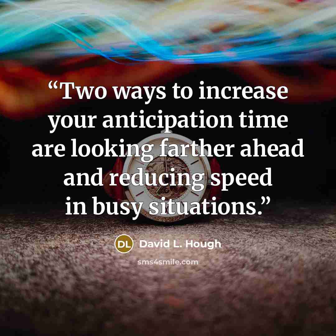 “Two ways to increase your anticipation time are looking farther ahead and reducing speed in busy situations.” quote by David L. Hough