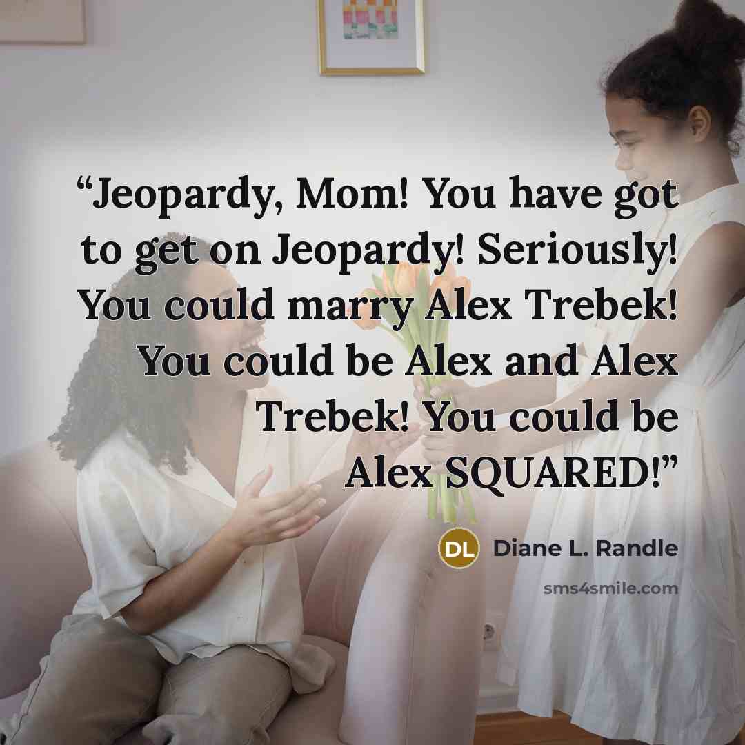 “Jeopardy, Mom! You have got to get on Jeopardy! Seriously! You could marry Alex Trebek! You could be Alex and Alex Trebek! You could be Alex SQUARED!” quote by Diane L. Randle