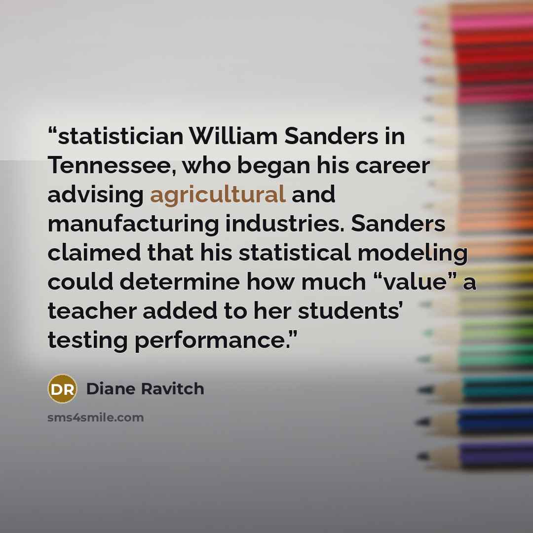 “statistician William Sanders in Tennessee, who began his career advising agricultural and manufacturing industries. Sanders claimed that his statistical modeling could determine how much “value” a teacher added to her students’ testing performance.” quote by Diane Ravitch
