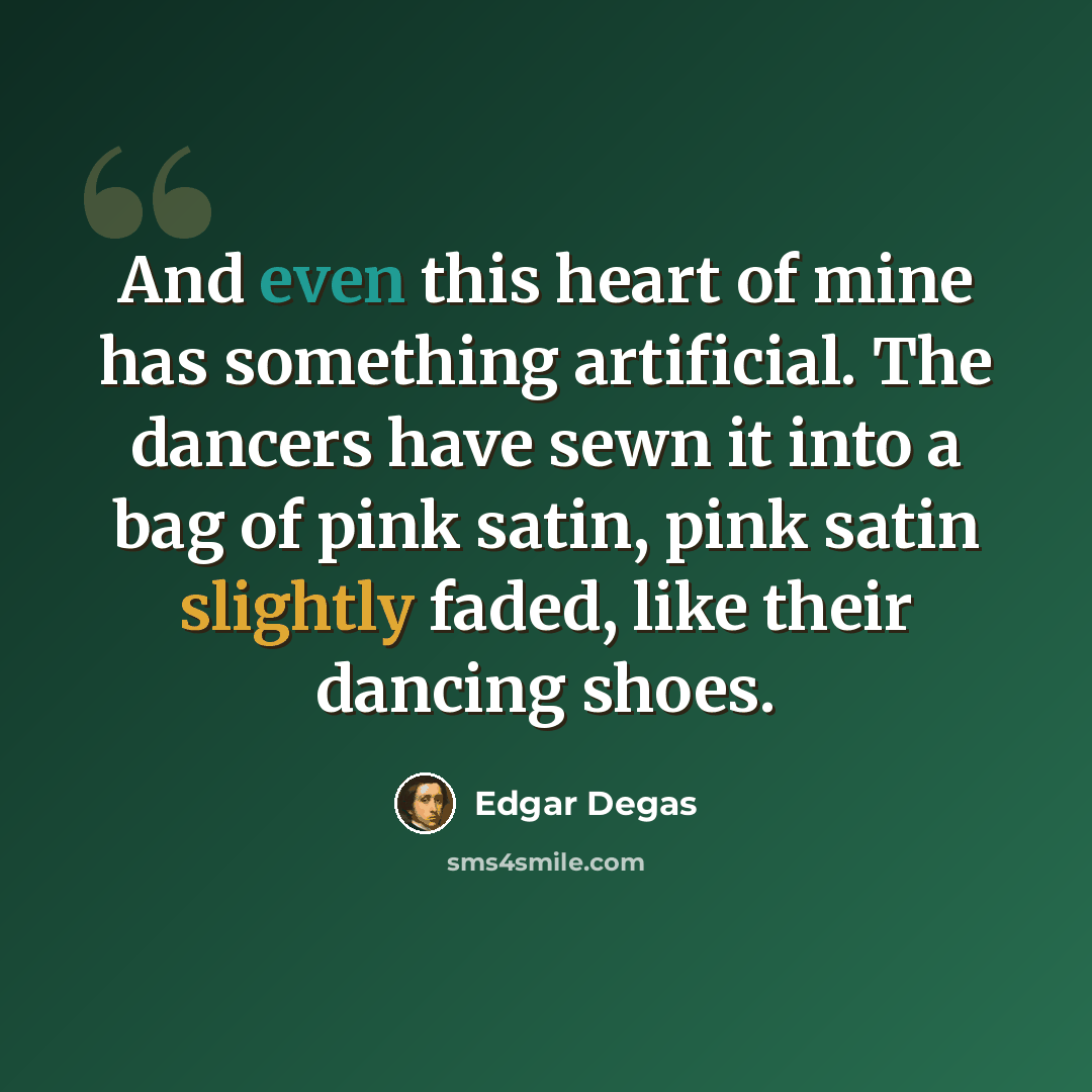 “And even this heart of mine has something artificial. The dancers have sewn it into a bag of pink satin, pink satin slightly faded, like their dancing shoes.” quote by Edgar Degas