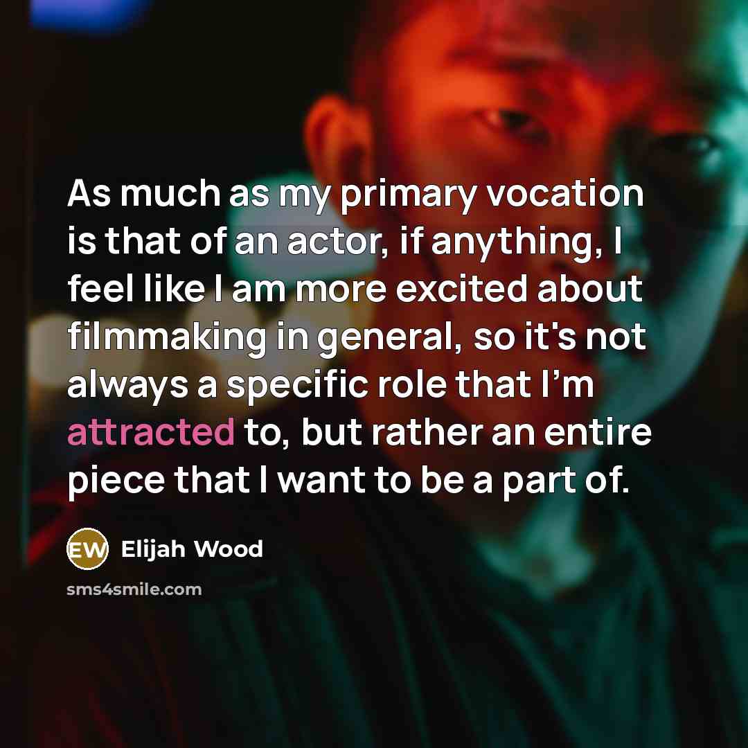 “As much as my primary vocation is that of an actor, if anything, I feel like I am more excited about filmmaking in general, so it's not always a specific role that I'm attracted to, but rather an entire piece that I want to be a part of.” quote by Elijah Wood