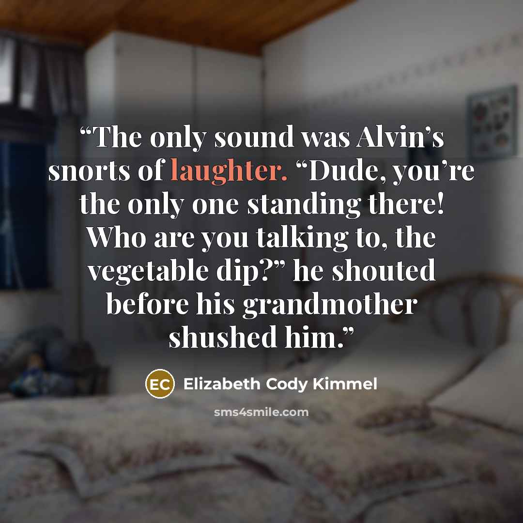 “The only sound was Alvin’s snorts of laughter. “Dude, you’re the only one standing there! Who are you talking to, the vegetable dip?” he shouted before his grandmother shushed him.” quote by Elizabeth Cody Kimmel