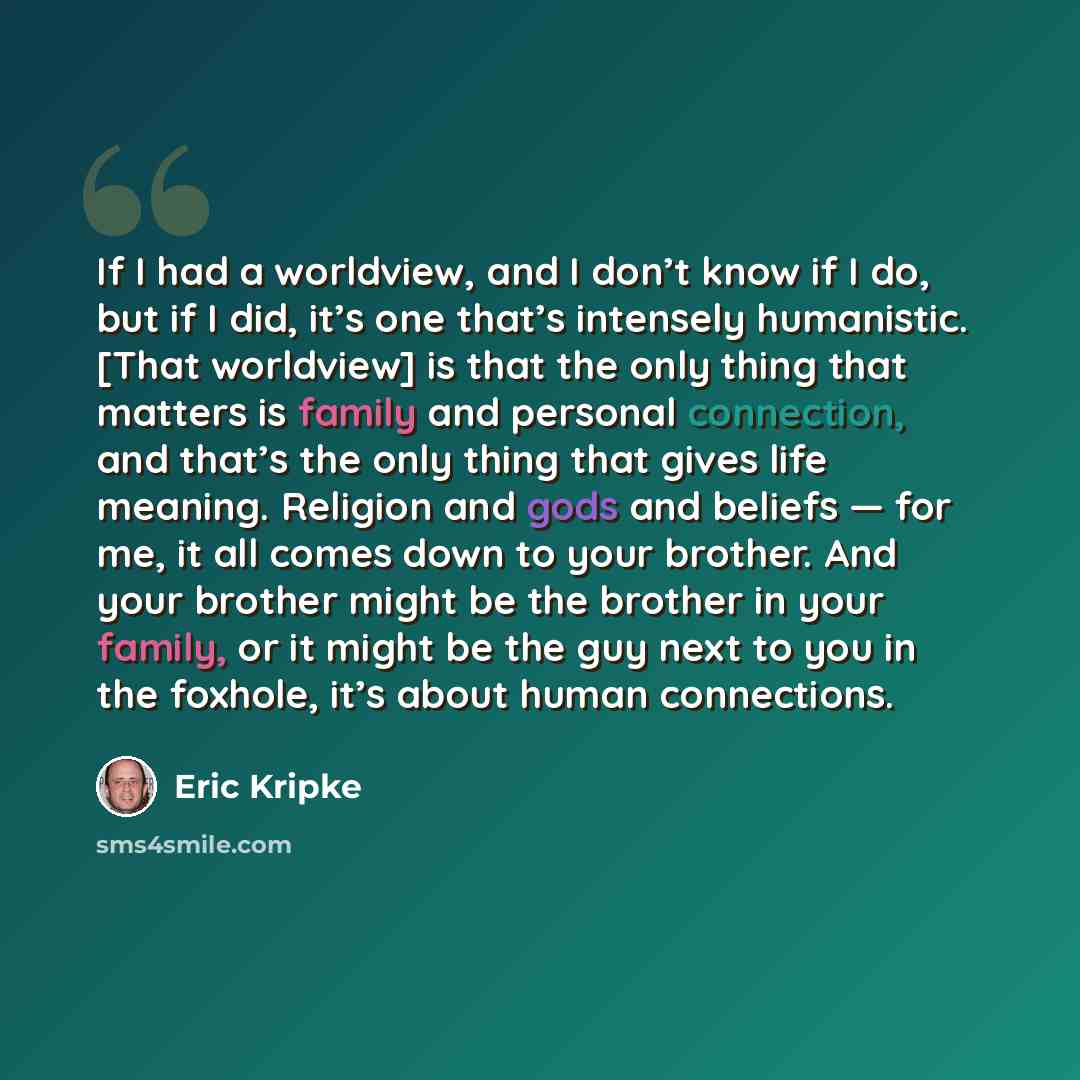 “If I had a worldview, and I don’t know if I do, but if I did, it’s one that’s intensely humanistic. [That worldview] is that the only thing that matters is family and personal connection, and that’s the only thing that gives life meaning. Religion and gods and beliefs — for me, it all comes down…” quote by Eric Kripke