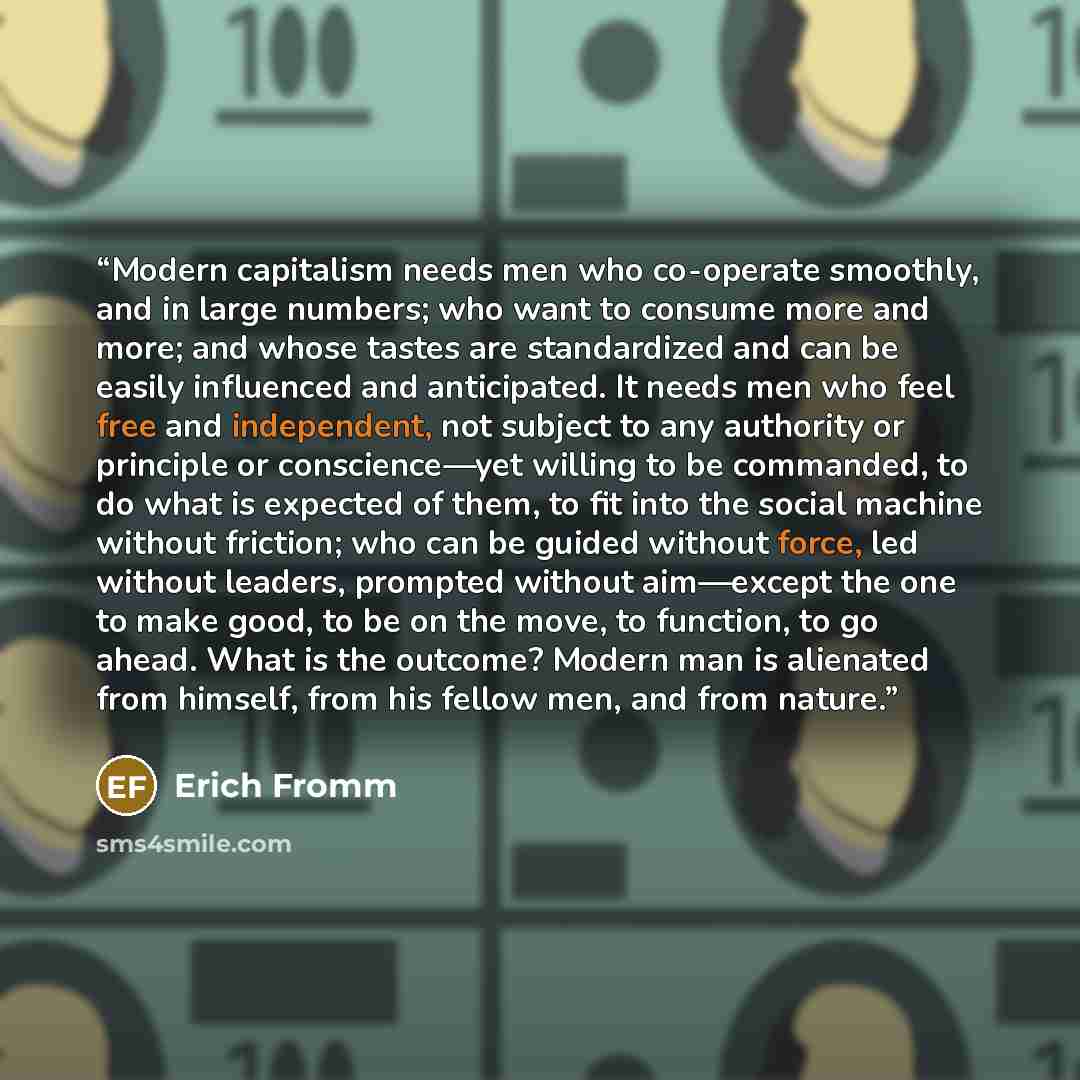 “Modern capitalism needs men who co-operate smoothly, and in large numbers; who want to consume more and more; and whose tastes are standardized and can be easily influenced and anticipated. It needs men who feel free and independent, not subject to any authority or principle or conscience—yet…” quote by Erich Fromm