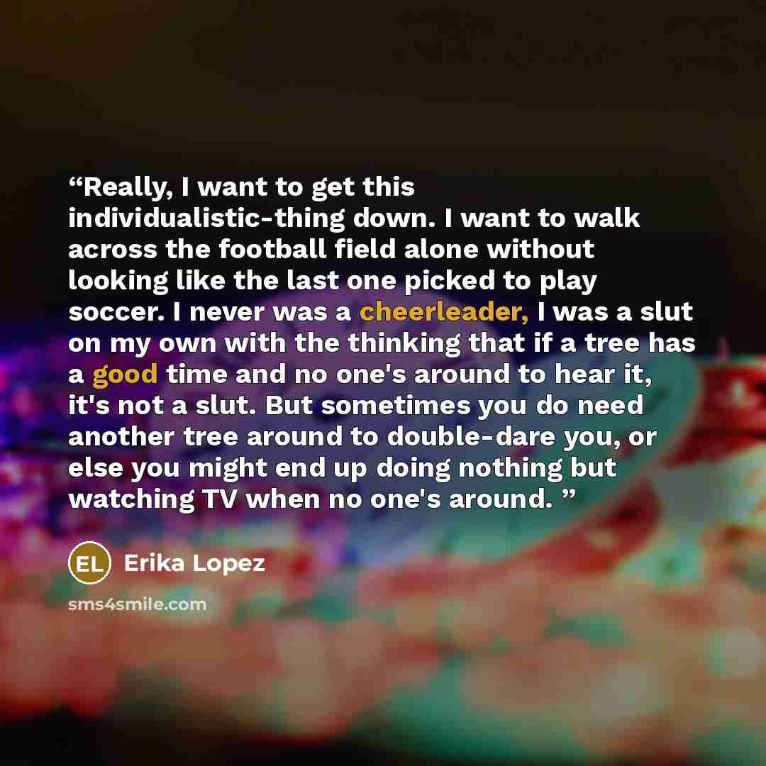 “Really, I want to get this individualistic-thing down. I want to walk across the football field alone without looking like the last one picked to play soccer. I never was a cheerleader, I was a slut on my own with the thinking that if a tree has a good time and no one's around to hear it, it's not…” quote by Erika Lopez