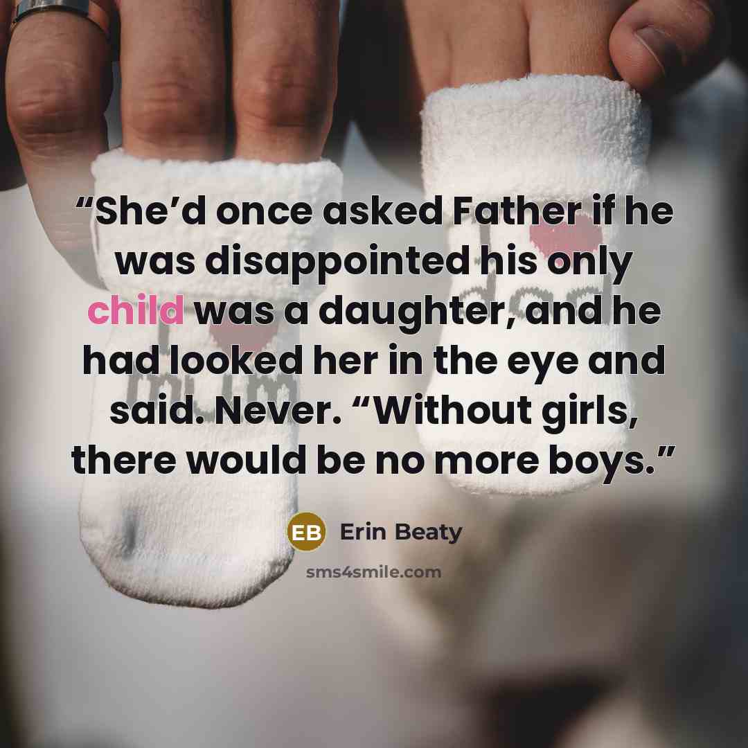 “She’d once asked Father if he was disappointed his only child was a daughter, and he had looked her in the eye and said. Never. “Without girls, there would be no more boys.” quote by Erin Beaty