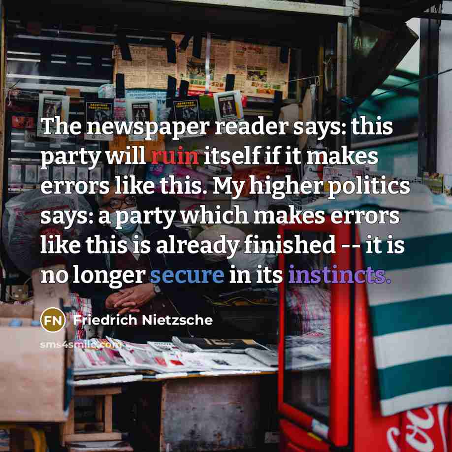 “The newspaper reader says: this party will ruin itself if it makes errors like this. My higher politics says: a party which makes errors like this is already finished -- it is no longer secure in its instincts.” quote by Friedrich Nietzsche