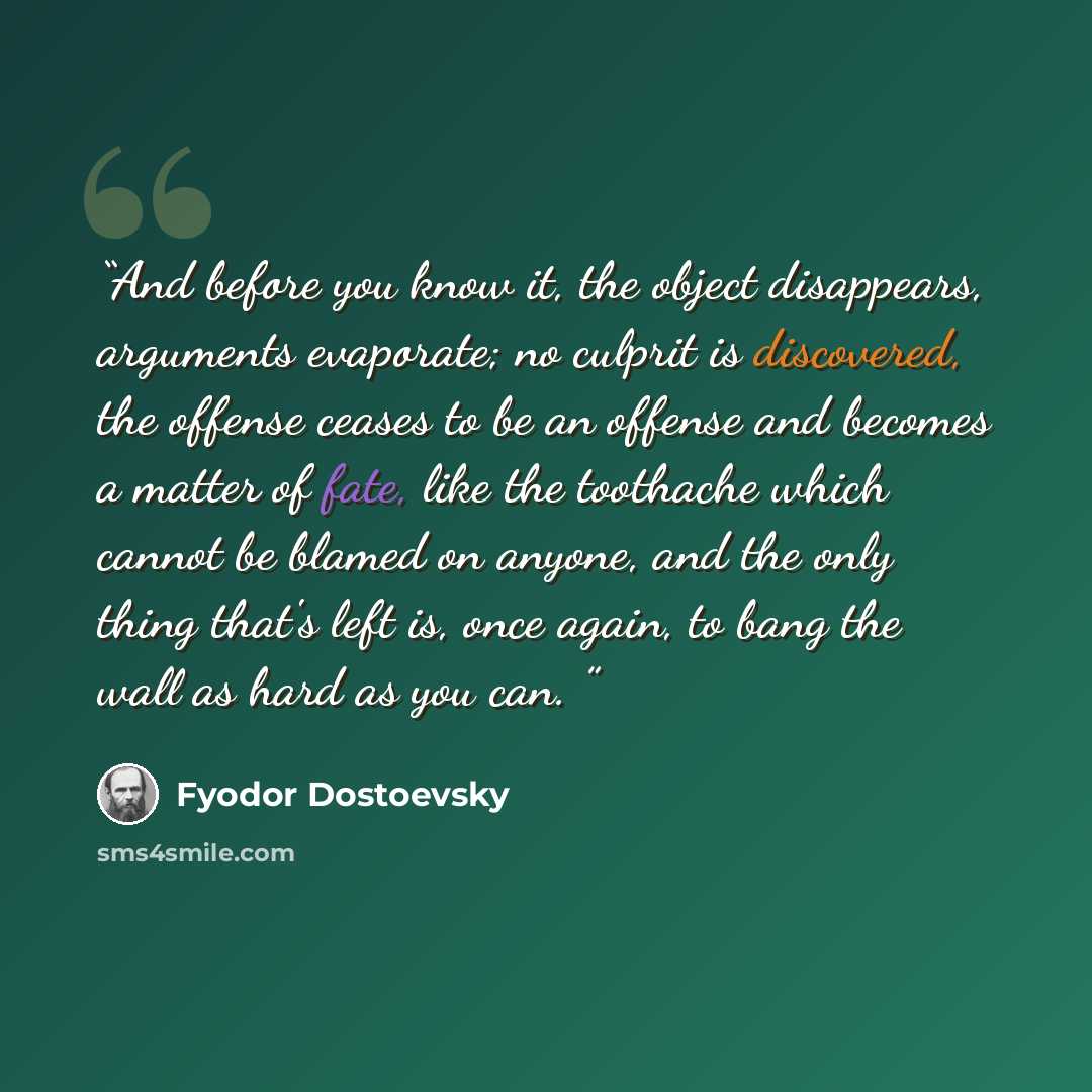 “And before you know it, the object disappears, arguments evaporate; no culprit is discovered, the offense ceases to be an offense and becomes a matter of fate, like the toothache which cannot be blamed on anyone, and the only thing that's left is, once again, to bang the wall as hard as you can.” quote by Fyodor Dostoevsky