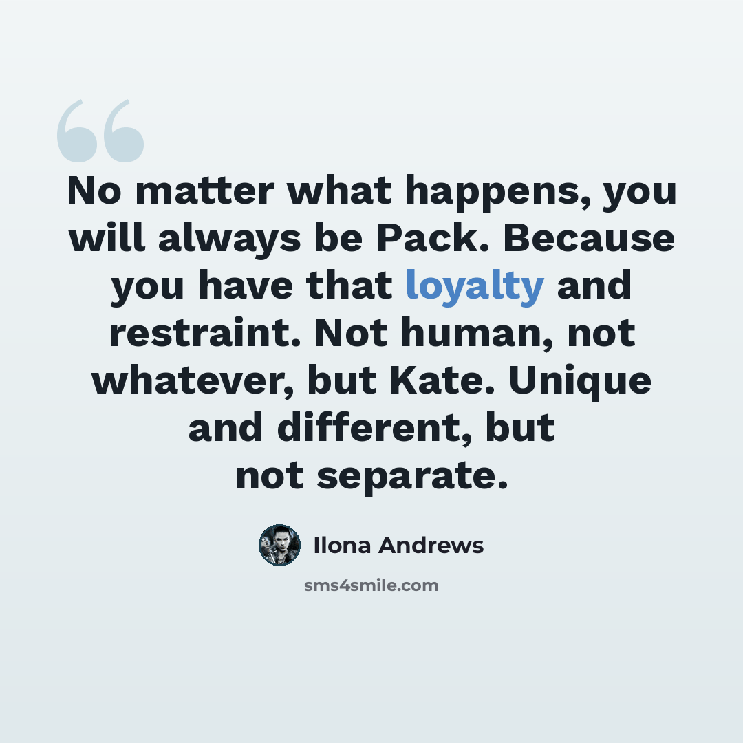 “No matter what happens, you will always be Pack. Because you have that loyalty and restraint. Not human, not whatever, but Kate. Unique and different, but not separate.” quote by Ilona Andrews